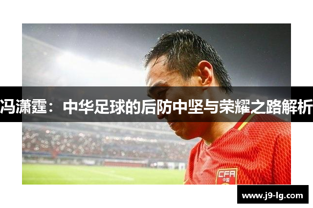 冯潇霆：中华足球的后防中坚与荣耀之路解析