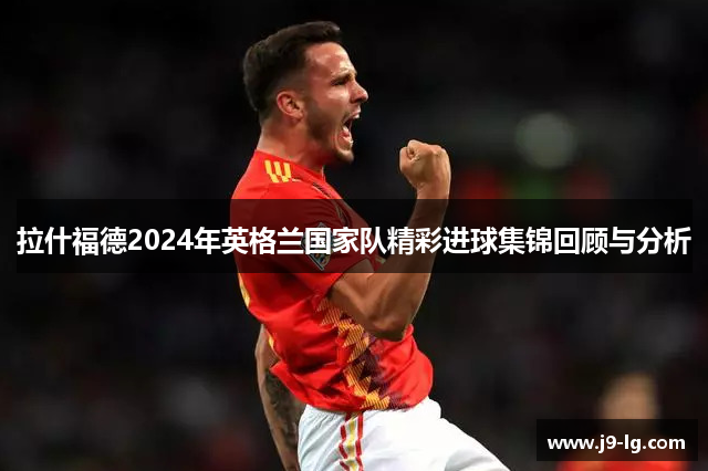 拉什福德2024年英格兰国家队精彩进球集锦回顾与分析