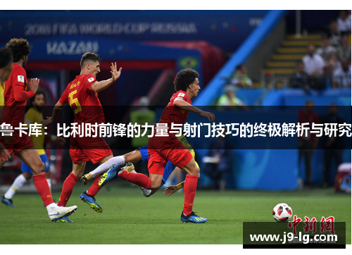 鲁卡库：比利时前锋的力量与射门技巧的终极解析与研究