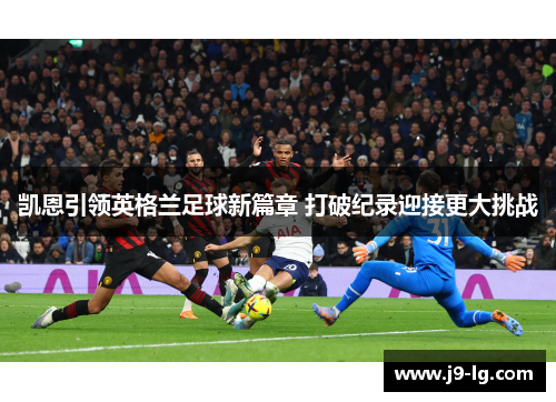 凯恩引领英格兰足球新篇章 打破纪录迎接更大挑战