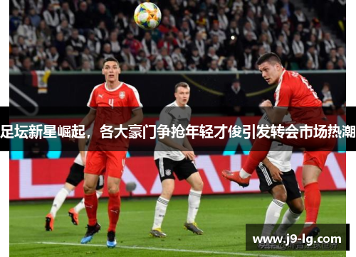 足坛新星崛起，各大豪门争抢年轻才俊引发转会市场热潮