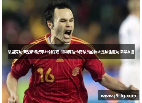 恩里克与伊涅斯塔携手共创辉煌 回顾两位传奇球员的伟大足球生涯与深厚友谊
