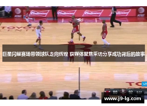 巨星闪耀赛场带领球队走向辉煌 获媒体聚焦采访分享成功背后的故事