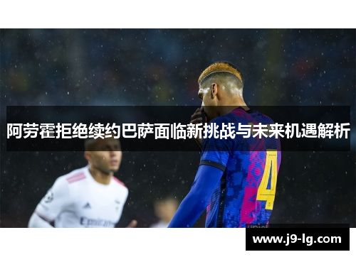 阿劳霍拒绝续约巴萨面临新挑战与未来机遇解析